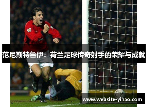 范尼斯特鲁伊：荷兰足球传奇射手的荣耀与成就