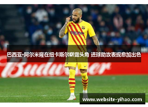 巴西亚·阿尔米隆在纽卡斯尔崭露头角 进球助攻表现愈加出色