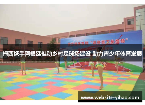 梅西携手阿根廷推动乡村足球场建设 助力青少年体育发展