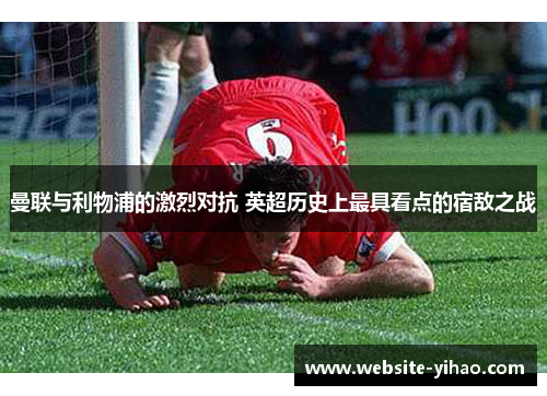 曼联与利物浦的激烈对抗 英超历史上最具看点的宿敌之战