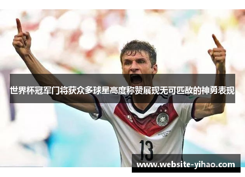 世界杯冠军门将获众多球星高度称赞展现无可匹敌的神勇表现