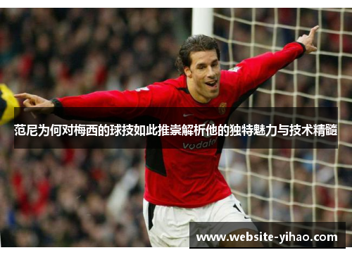 范尼为何对梅西的球技如此推崇解析他的独特魅力与技术精髓